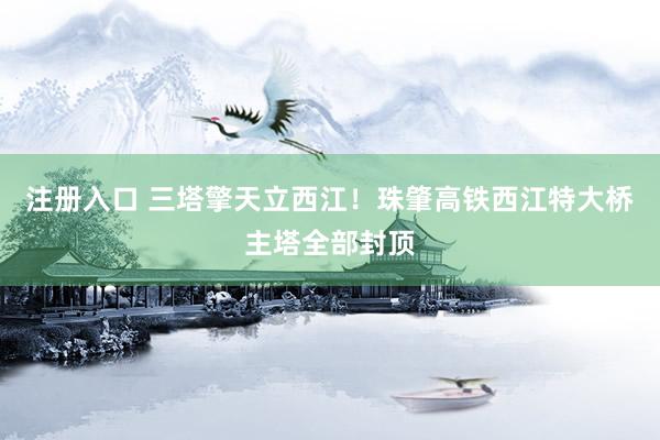 注册入口 三塔擎天立西江！珠肇高铁西江特大桥主塔全部封顶