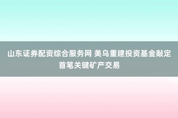 山东证券配资综合服务网 美乌重建投资基金敲定首笔关键矿产交易