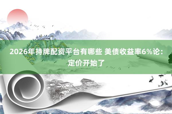 2026年持牌配资平台有哪些 美债收益率6%论：定价开始了