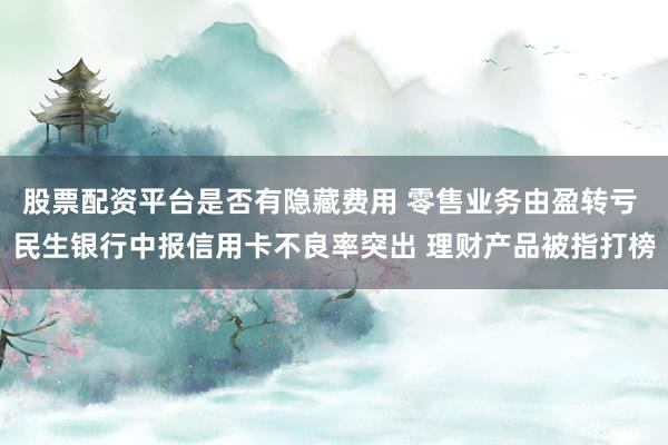 股票配资平台是否有隐藏费用 零售业务由盈转亏 民生银行中报信用卡不良率突出 理财产品被指打榜