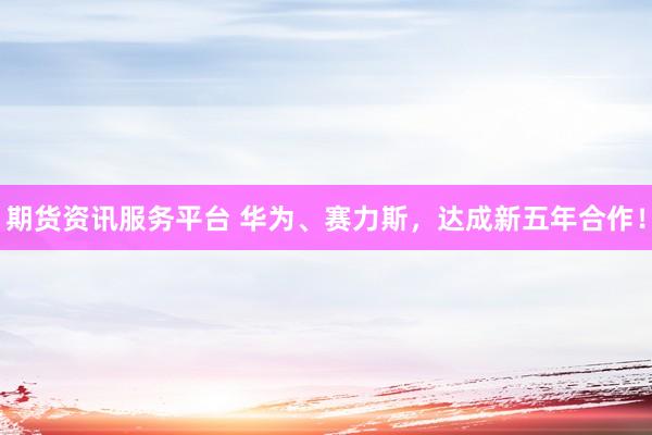 期货资讯服务平台 华为、赛力斯，达成新五年合作！