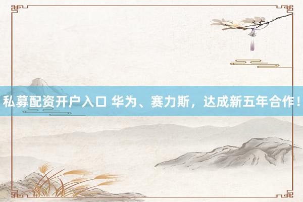 私募配资开户入口 华为、赛力斯，达成新五年合作！