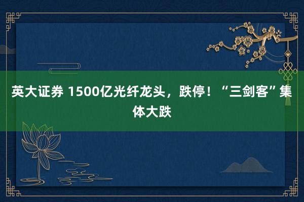 英大证券 1500亿光纤龙头，跌停！“三剑客”集体大跌