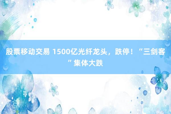股票移动交易 1500亿光纤龙头，跌停！“三剑客”集体大跌