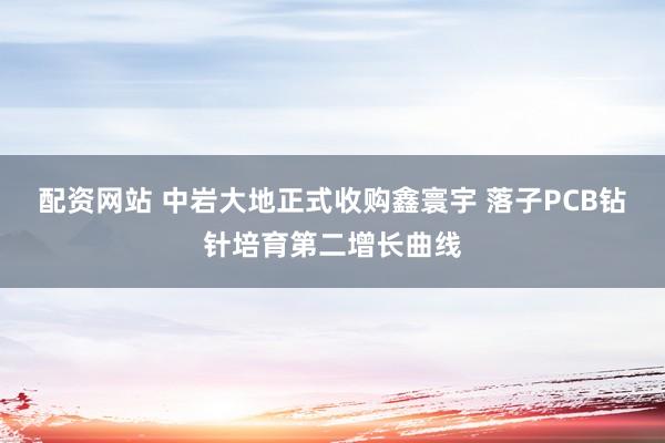 配资网站 中岩大地正式收购鑫寰宇 落子PCB钻针培育第二增长曲线