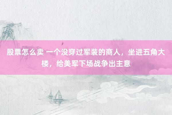 股票怎么卖 一个没穿过军装的商人，坐进五角大楼，给美军下场战争出主意