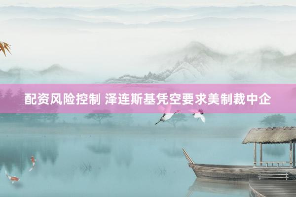 配资风险控制 泽连斯基凭空要求美制裁中企