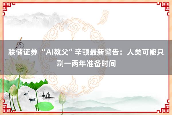联储证券 “AI教父”辛顿最新警告：人类可能只剩一两年准备时间