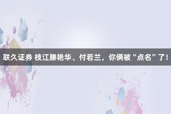 联久证券 枝江滕艳华、付若兰，你俩被“点名”了！