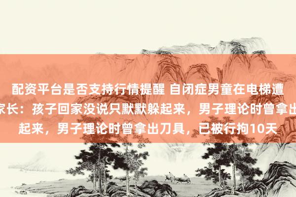配资平台是否支持行情提醒 自闭症男童在电梯遭陌生男子一脚踹倒，家长：孩子回家没说只默默躲起来，男子理论时曾拿出刀具，已被行拘10天