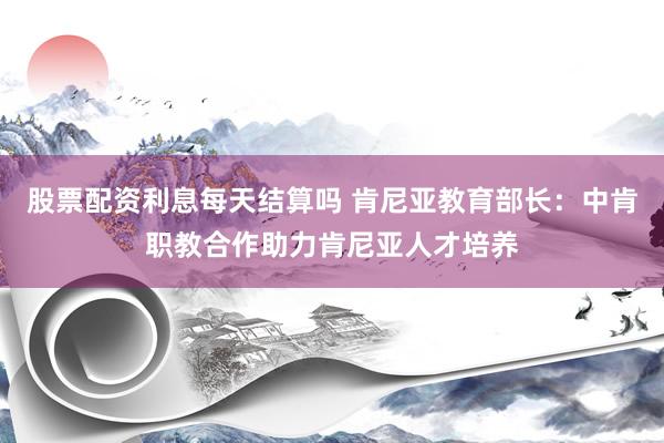 股票配资利息每天结算吗 肯尼亚教育部长：中肯职教合作助力肯尼亚人才培养