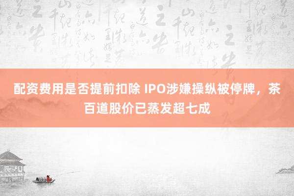 配资费用是否提前扣除 IPO涉嫌操纵被停牌，茶百道股价已蒸发超七成