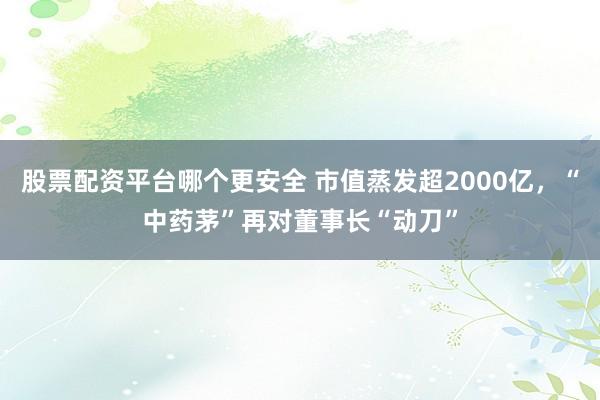 股票配资平台哪个更安全 市值蒸发超2000亿，“中药茅”再对董事长“动刀”