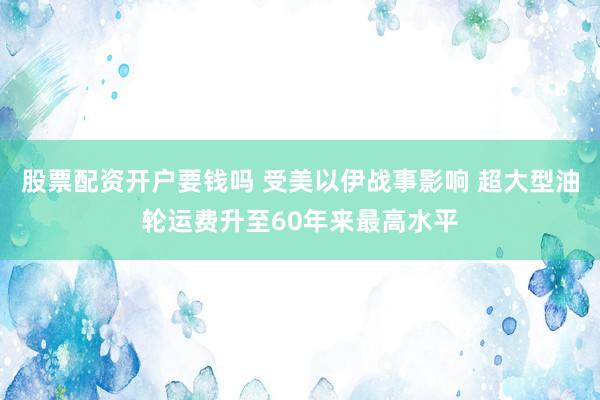 股票配资开户要钱吗 受美以伊战事影响 超大型油轮运费升至60年来最高水平
