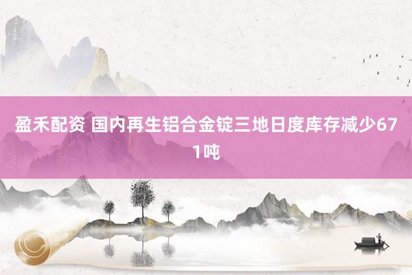 盈禾配资 国内再生铝合金锭三地日度库存减少671吨