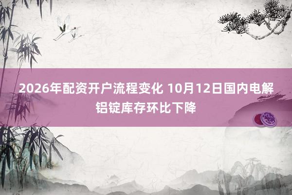 2026年配资开户流程变化 10月12日国内电解铝锭库存环比下降