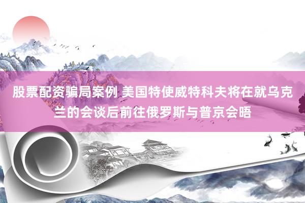 股票配资骗局案例 美国特使威特科夫将在就乌克兰的会谈后前往俄罗斯与普京会晤