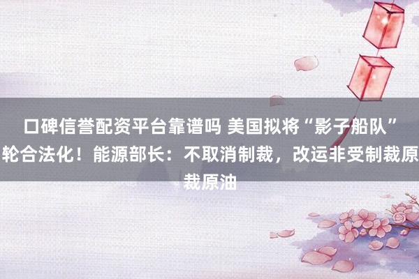口碑信誉配资平台靠谱吗 美国拟将“影子船队”油轮合法化！能源部长：不取消制裁，改运非受制裁原油