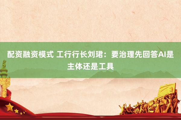 配资融资模式 工行行长刘珺：要治理先回答AI是主体还是工具