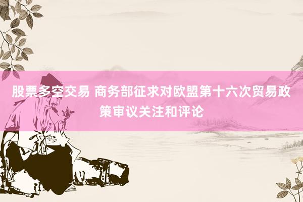 股票多空交易 商务部征求对欧盟第十六次贸易政策审议关注和评论