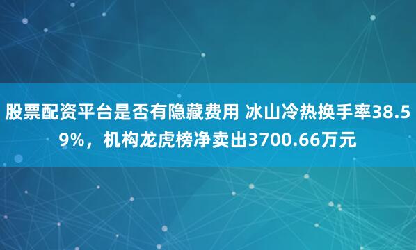 股票配资平台是否有隐藏费用 冰山冷热换手率38.59%,机构龙虎榜净卖出3700.66万元