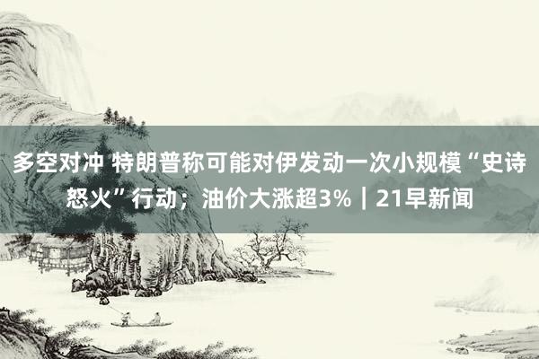 多空对冲 特朗普称可能对伊发动一次小规模“史诗怒火”行动；油价大涨超3%｜21早新闻