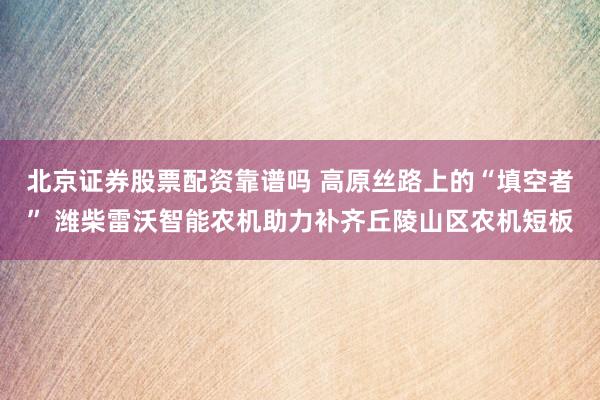 北京证券股票配资靠谱吗 高原丝路上的“填空者” 潍柴雷沃智能农机助力补齐丘陵山区农机短板