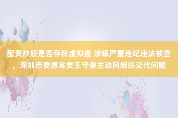 配资炒股是否存在虚拟盘 涉嫌严重违纪违法被查，深圳市委原常委王守睿主动向组织交代问题