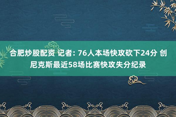 合肥炒股配资 记者: 76人本场快攻砍下24分 创尼克斯最近58场比赛快攻失分纪录
