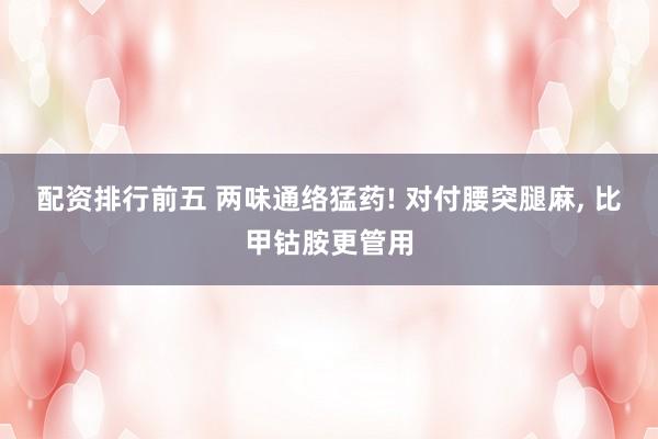 配资排行前五 两味通络猛药! 对付腰突腿麻, 比甲钴胺更管用