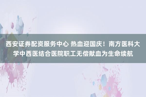 西安证券配资服务中心 热血迎国庆！南方医科大学中西医结合医院职工无偿献血为生命续航