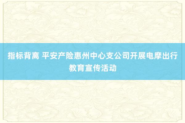指标背离 平安产险惠州中心支公司开展电摩出行教育宣传活动