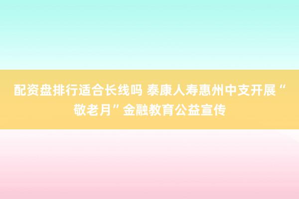 配资盘排行适合长线吗 泰康人寿惠州中支开展“敬老月”金融教育公益宣传