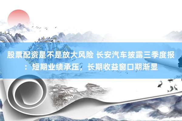 股票配资是不是放大风险 长安汽车披露三季度报:短期业绩承压,长期收益窗口期渐显